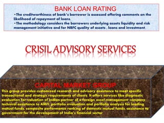 BANK LOAN RATING
•The creditworthiness of bank’s borrower is assessed offering comments on the
likelihood of repayment of loans.
•The methodology considers the borrowers underlying assets liquidity and risk
management initiative and for NBFC quality of assets , loans and investment.
CAPITAL MARKET GROUP
This group provides customized research and advisory assistance to meet specific
transactional and strategic requirements of clients. It offers services like diagnostic
evaluation for valuation of Indian partner of a foreign asset management company,
technical assistance to AMFI, portfolio evaluation and portfolio analysis for leading
mutual funds, composite performance ranking of domestic mutual funds, assistance to
government for the development of India’s financial sector.
 