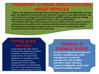 Energy group
services:
Include aspects like sector reforms
and structuring, regulatory framework
privatization, corporate plan fuel
related services. Transaction level
assignment include project scoping
and structuring, bid process
management, financial viability
analysis of projects, risk identification
and analysis and structuring of project
contacts, security package, structuring
and analysis.
TRANSPORT & URBAN INFRASTRUCUTRE
GROUP SERVICES
•Policy level assignments include advice on transport sector privatization policy of state
ports, development of risk identification allocation, long term sector plans and state role.
•Transaction level assignments include financial viability analysis, project structuring,
bid process management, negotiation of terms with successful bidders
•Privatization and disinvestment group: this group renders advisory services to central
state governments, public sector enterprises and private sector entities interested in
participating in privatization program, these services cover 3 aspects policy level,
enterprise level and reforms and restructuring.
BANKING &
FINANCE GROUP
services covering restructuring and
business reengineering, credit
management, investment
management and portfolio
insurance, equity valuation,
resource mobilization studies and
financial feasibility studies
 