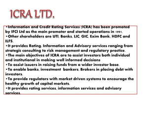 •Information and Credit Rating Services (ICRA) has been promoted
by IFCI Ltd as the main promoter and started operations in 1991.
•Other shareholders are UTI, Banks, LIC, GIC, Exim Bank, HDFC and
ILFS.
•It provides Rating, Information and Advisory services ranging from
strategic consulting to risk management and regulatory practice.
•The main objectives of ICRA are to assist investors both individual
and institutional in making well informed decisions
•To assist issuers in raising funds from a wider investor base.
•To enable banks, investment bankers, Brokers in placing debt with
investors.
•To provide regulators with market driven systems to encourage the
healthy growth of capital markets.
•It provides rating services, information services and advisory
services.
 