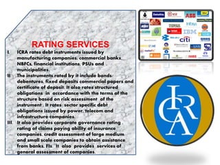 RATING SERVICES
I. ICRA rates debt instruments issued by
manufacturing companies, commercial banks,
NBFCs, financial institutions, PSUs and
municipalities.
II. The instruments rated by it include bonds/
debentures, fixed deposits commercial papers and
certificate of deposit. It also rates structured
obligations in accordance with the terms of the
structure based on risk assessment of the
instrument . It rates sector specific debt
obligations issued by power, telecom and
infrastructure companies.
III. It also provides corporate governance rating ,
rating of claims paying ability of insurance
companies, credit assessment of large medium
and small scale companies to obtain assistance
from banks, FIs. It also provides services of
general assessment of companies.
 