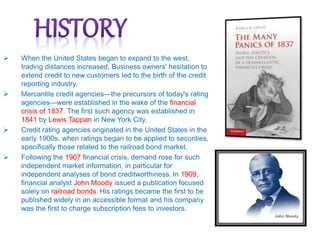  When the United States began to expand to the west,
trading distances increased, Business owners' hesitation to
extend credit to new customers led to the birth of the credit
reporting industry.
 Mercantile credit agencies—the precursors of today's rating
agencies—were established in the wake of the financial
crisis of 1837. The first such agency was established in
1841 by Lewis Tappan in New York City.
 Credit rating agencies originated in the United States in the
early 1900s, when ratings began to be applied to securities,
specifically those related to the railroad bond market.
 Following the 1907 financial crisis, demand rose for such
independent market information, in particular for
independent analyses of bond creditworthiness. In 1909,
financial analyst John Moody issued a publication focused
solely on railroad bonds. His ratings became the first to be
published widely in an accessible format and his company
was the first to charge subscription fees to investors.
 