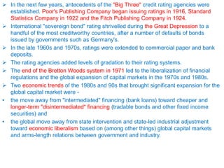  In the next few years, antecedents of the "Big Three" credit rating agencies were
established. Poor's Publishing Company began issuing ratings in 1916, Standard
Statistics Company in 1922 and the Fitch Publishing Company in 1924.
 International "sovereign bond" rating shrivelled during the Great Depression to a
handful of the most creditworthy countries, after a number of defaults of bonds
issued by governments such as Germany's.
 In the late 1960s and 1970s, ratings were extended to commercial paper and bank
deposits.
 The rating agencies added levels of gradation to their rating systems.
 The end of the Bretton Woods system in 1971 led to the liberalization of financial
regulations and the global expansion of capital markets in the 1970s and 1980s.
 Two economic trends of the 1980s and 90s that brought significant expansion for the
global capital market were -
• the move away from "intermediated" financing (bank loans) toward cheaper and
longer-term "disintermediated" financing (tradable bonds and other fixed income
securities) and
• the global move away from state intervention and state-led industrial adjustment
toward economic liberalism based on (among other things) global capital markets
and arms-length relations between government and industry.
 