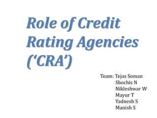 Role of Credit
Rating Agencies
(‘CRA’)
Team: Tejas Soman
Shochis N
Nikleshwar W
Mayur T
Yadnesh S
Manish S
 