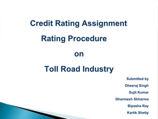 Credit Rating Assignment
  Rating Procedure
          on
   Toll Road Industry
                             Submitted by
                            Dheeraj Singh
                              Sujit Kumar
                        Dharmesh Shharma
                             Bipasha Ray
                             Kartik Shetty
 