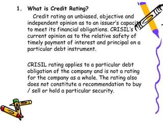 1. What is Credit Rating?
     Credit rating an unbiased, objective and
   independent opinion as to an issuer’s capacity
   to meet its financial obligations. CRISIL’s
   current opinion as to the relative safety of
   timely payment of interest and principal on a
   particular debt instrument.

    CRISIL rating applies to a particular debt
    obligation of the company and is not a rating
    for the company as a whole. The rating also
    does not constitute a recommendation to buy
    / sell or hold a particular security.
 