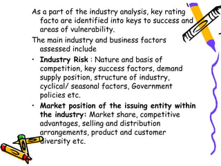 As a part of the industry analysis, key rating
  facto are identified into keys to success and
  areas of vulnerability.
The main industry and business factors
  assessed include
• Industry Risk : Nature and basis of
  competition, key success factors, demand
  supply position, structure of industry,
  cyclical/ seasonal factors, Government
  policies etc.
• Market position of the issuing entity within
  the industry: Market share, competitive
  advantages, selling and distribution
  arrangements, product and customer
  diversity etc.
 