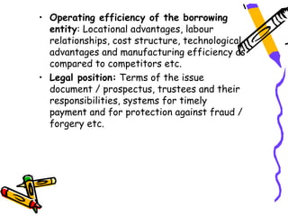 • Operating efficiency of the borrowing
  entity: Locational advantages, labour
  relationships, cost structure, technological
  advantages and manufacturing efficiency as
  compared to competitors etc.
• Legal position: Terms of the issue
  document / prospectus, trustees and their
  responsibilities, systems for timely
  payment and for protection against fraud /
  forgery etc.
 