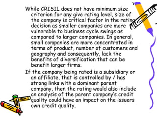 While CRISIL does not have minimum size
  criterion for any give rating level, size of
  the company is critical factor in the rating
  decision as smaller companies are more
  vulnerable to business cycle swings as
  compared to larger companies. In general,
  small companies are more concentrated in
  terms of product, number of customers and
  geography and consequently, lack the
  benefits of diversification that can be
  benefit larger firms.
If the company being rated is a subsidiary or
  an affiliate, that is controlled by / has
  strong links with a dominant parent
  company, then the rating would also include
  an analysis of the parent company’s credit
  quality could have an impact on the issuers
  own credit quality.
 