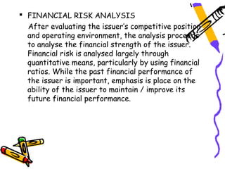  FINANCIAL RISK ANALYSIS
  After evaluating the issuer’s competitive position
  and operating environment, the analysis proceeds
  to analyse the financial strength of the issuer.
  Financial risk is analysed largely through
  quantitative means, particularly by using financial
  ratios. While the past financial performance of
  the issuer is important, emphasis is place on the
  ability of the issuer to maintain / improve its
  future financial performance.
 