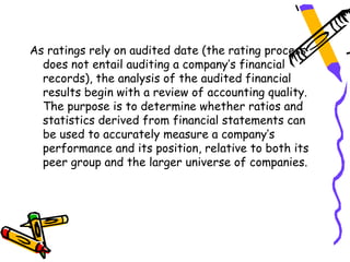 As ratings rely on audited date (the rating process
  does not entail auditing a company’s financial
  records), the analysis of the audited financial
  results begin with a review of accounting quality.
  The purpose is to determine whether ratios and
  statistics derived from financial statements can
  be used to accurately measure a company’s
  performance and its position, relative to both its
  peer group and the larger universe of companies.
 