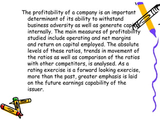The profitability of a company is an important
  determinant of its ability to withstand
  business adversity as well as generate capital
  internally. The main measures of profitability
  studied include operating and net margins
  and return on capital employed. The absolute
  levels of these ratios, trends in movement of
  the ratios as well as comparison of the ratios
  with other competitors, is analysed. As a
  rating exercise is a forward looking exercise,
  more than the past, greater emphasis is laid
  on the future earnings capability of the
  issuer.
 