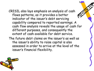 CRISIL also lays emphasis on analysis of cash
  flows patterns, as it provides a better
  indicator of the issuer’s debt servicing
  capability compared to reported earnings. A
  cash flow analysis reveals the usage of cash for
  different purposes, and consequently the
  extent of cash available for debt service.
The future debt claims on the issuer’s as well as
  the issuer’s ability to raise capital is also
  assessed in order to arrive at the level of the
  issuer’s financial flexibility.
 