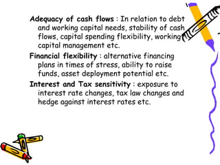 Adequacy of cash flows : In relation to debt
  and working capital needs, stability of cash
  flows, capital spending flexibility, working
  capital management etc.
Financial flexibility : alternative financing
  plans in times of stress, ability to raise
  funds, asset deployment potential etc.
Interest and Tax sensitivity : exposure to
  interest rate changes, tax law changes and
  hedge against interest rates etc.
 
