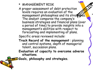  MANAGEMENT RISK
A proper assessment of debt protection
  levels requires an evaluation of the
  management philosophies and its strategies.
  The analyst compares the company’s
  business strategies and financial plans (over
  a period of time) to provide insights into a
  management’s abilities with respect to
  forecasting and implementing of plans.
Specific areas reviewed include:
Track Record of the management : planning
  and control systems, depth of managerial
  talent, succession plans.
Evaluation of capacity to overcome adverse
  situations.
Goals, philosophy and strategies.
 