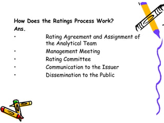 How Does the Ratings Process Work?
Ans.
•         Rating Agreement and Assignment of
          the Analytical Team
•         Management Meeting
•         Rating Committee
•         Communication to the Issuer
•         Dissemination to the Public
 