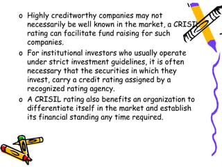 o Highly creditworthy companies may not
  necessarily be well known in the market, a CRISIL
  rating can facilitate fund raising for such
  companies.
o For institutional investors who usually operate
  under strict investment guidelines, it is often
  necessary that the securities in which they
  invest, carry a credit rating assigned by a
  recognized rating agency.
o A CRISIL rating also benefits an organization to
  differentiate itself in the market and establish
  its financial standing any time required.
 