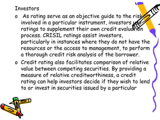 Investors
o As rating serve as an objective guide to the risk
  involved in a particular instrument, investors use
  ratings to supplement their own credit evaluation
  process. CRISIL ratings assist investors,
  particularly in instances where they do not have the
  resources or the access to management, to perform
  a thorough credit risk analysis of the borrower.
o Credit rating also facilitates comparison of relative
  value between competing securities. By providing a
  measure of relative creditworthiness, a credit
  rating can help investors decide if they wish to lend
  to or invest in securities issued by a particular
 