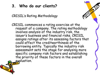 3. Who do our clients?

CRISIL’s Rating Methodology

CRISIL commences a rating exercise at the
  request of a company. The rating methodology
  involves analysis of the industry risk, the
  issuer’s business and financial risks. CRISIL
  assigns ratings after its assessing factors that
  could affect the creditworthiness of the
  borrowing entity. Typically the industry risk
  assessment sets the stage for analysing more
  specific company risk factors and establishing
  the priority of these factors in the overall
  evaluation.
 