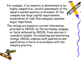 For example, if an industry is determined to be
  highly competitive, careful assessment of the
  issuer’s market position is stressed. If the
  company has large capital requirements,
  examination of cash flow adequacy assumes
  major importance.
The ratings are based on current information
  provided to CRISIL by the borrowing company,
  or facts obtained by CRISIL from sources it
  considers reliable. In evaluating and monitoring
  ratings, CRISIL employs both qualitative and
  quantitative criteria in accordance with the
  industry practice.
 