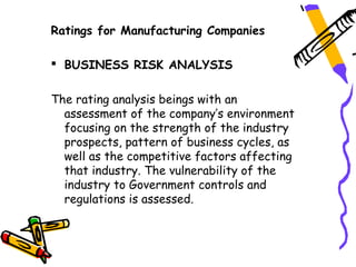 Ratings for Manufacturing Companies

 BUSINESS RISK ANALYSIS


The rating analysis beings with an
  assessment of the company’s environment
  focusing on the strength of the industry
  prospects, pattern of business cycles, as
  well as the competitive factors affecting
  that industry. The vulnerability of the
  industry to Government controls and
  regulations is assessed.
 