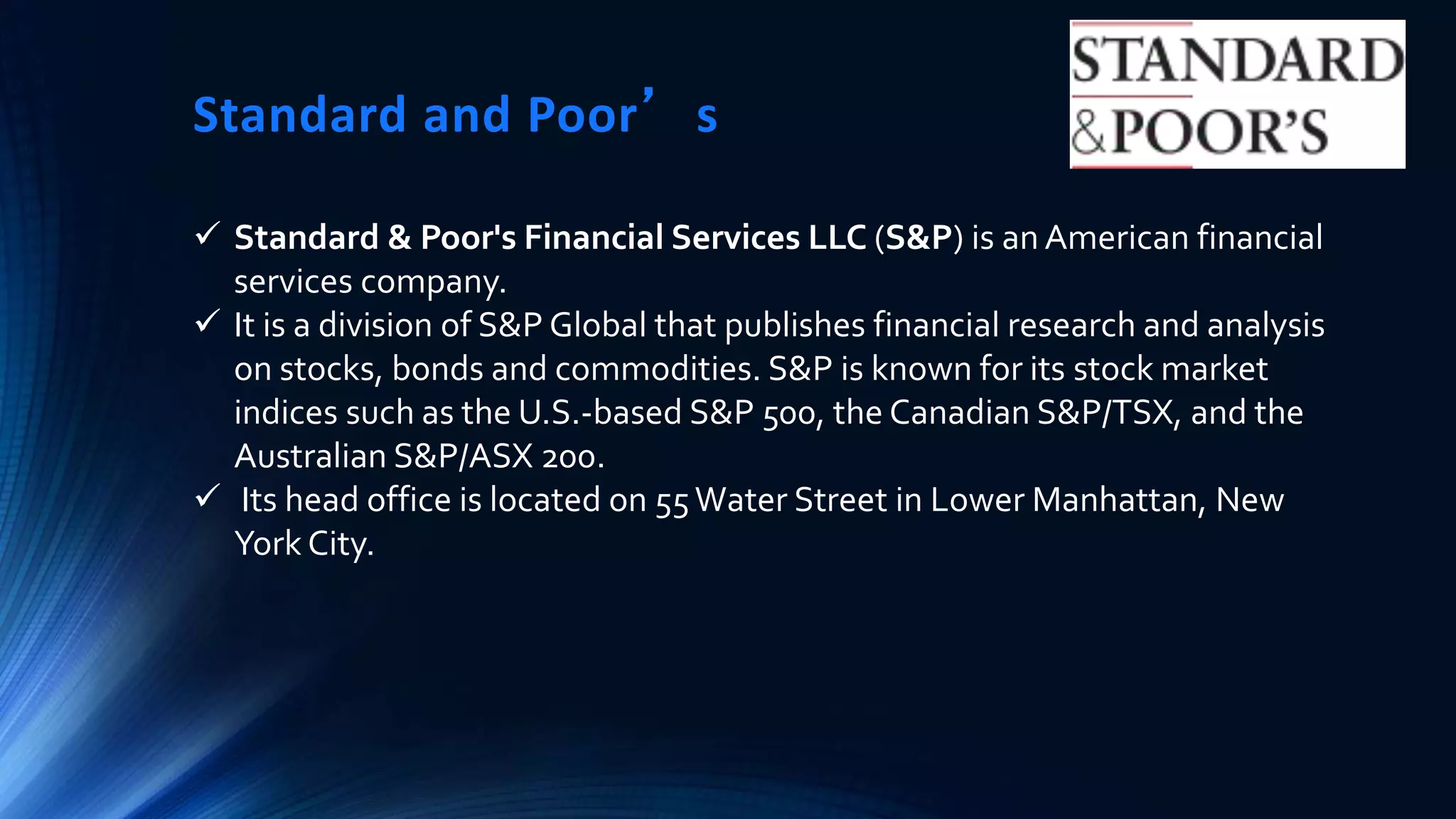 Standard and Poor’s
 Standard & Poor's Financial Services LLC (S&P) is an American financial
services company.
 It is a division of S&P Global that publishes financial research and analysis
on stocks, bonds and commodities. S&P is known for its stock market
indices such as the U.S.-based S&P 500, the Canadian S&P/TSX, and the
Australian S&P/ASX 200.
 Its head office is located on 55Water Street in Lower Manhattan, New
York City.
 