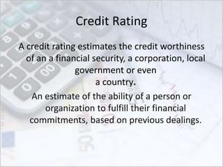 Credit Rating
A credit rating estimates the credit worthiness
of an a financial security, a corporation, local
government or even
a country.
An estimate of the ability of a person or
organization to fulfill their financial
commitments, based on previous dealings.
 