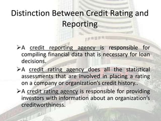 Distinction Between Credit Rating and
Reporting
A credit reporting agency is responsible for
compiling financial data that is necessary for loan
decisions.
A credit rating agency does all the statistical
assessments that are involved in placing a rating
on a company or organization’s credit history..
A credit rating agency is responsible for providing
investors with information about an organization’s
creditworthiness.
 