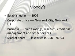 Moody’s
• Established in ---- 1909
• Corporate office ---- New York City, New York,
US
• Business ---- credit ratings, research, credit risk
management and other services
• Market Share ---- last price in USD – 97.93
 