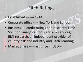 Fitch Ratings
• Established in ---- 1914
• Corporate office ---- New York and London
• Business ----credit ratings and research; Fitch
Solution, analytical tools and risk services;
BMI research, an independent provider of
country risk and industry and Fitch Learning.
• Market Share ---- last price in USD –
 