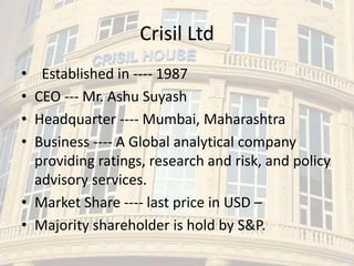 Crisil Ltd
• Established in ---- 1987
• CEO --- Mr. Ashu Suyash
• Headquarter ---- Mumbai, Maharashtra
• Business ---- A Global analytical company
providing ratings, research and risk, and policy
advisory services.
• Market Share ---- last price in USD –
• Majority shareholder is hold by S&P.
 