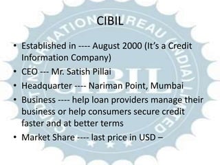CIBIL
• Established in ---- August 2000 (It’s a Credit
Information Company)
• CEO --- Mr. Satish Pillai
• Headquarter ---- Nariman Point, Mumbai
• Business ---- help loan providers manage their
business or help consumers secure credit
faster and at better terms
• Market Share ---- last price in USD –
 