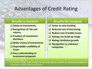 Advantages of Credit Rating
Benefits to Investors
 Safety of investments.
 Recognition of risk and
returns.
 Freedom of investment
decisions.
 Wider choice of investments
 Dependable credibility of
issuer
 Easy understanding of
investment proposals
Benefits the Company
 Easier to raise funding
 Reduced cost of borrowing
 Reduce cost of public issues
 Ratings can build up image
 Ratings facilitates growth
 Recognition to unknown
companies
Slide 33
Benefits to Intermediaries
For brokers ratings make it easier to persuade clients to select an investment proposal of
investment in highly rated instruments.
 