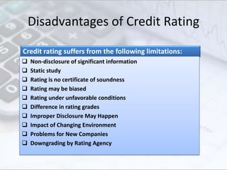 Disadvantages of Credit Rating
Credit rating suffers from the following limitations:
 Non-disclosure of significant information
 Static study
 Rating is no certificate of soundness
 Rating may be biased
 Rating under unfavorable conditions
 Difference in rating grades
 Improper Disclosure May Happen
 Impact of Changing Environment
 Problems for New Companies
 Downgrading by Rating Agency
 