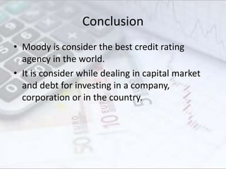 Conclusion
• Moody is consider the best credit rating
agency in the world.
• It is consider while dealing in capital market
and debt for investing in a company,
corporation or in the country.
 