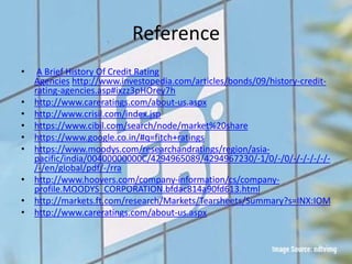 Reference
• A Brief History Of Credit Rating
Agencies http://www.investopedia.com/articles/bonds/09/history-credit-
rating-agencies.asp#ixzz3pHOrey7h
• http://www.careratings.com/about-us.aspx
• http://www.crisil.com/index.jsp
• https://www.cibil.com/search/node/market%20share
• https://www.google.co.in/#q=fitch+ratings
• https://www.moodys.com/researchandratings/region/asia-
pacific/india/00400000000C/4294965089/4294967230/-1/0/-/0/-/-/-/-/-/-
/-/en/global/pdf/-/rra
• http://www.hoovers.com/company-information/cs/company-
profile.MOODYS_CORPORATION.bfdac814a90fd613.html
• http://markets.ft.com/research/Markets/Tearsheets/Summary?s=INX:IOM
• http://www.careratings.com/about-us.aspx
 