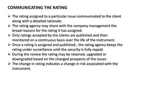 COMMUNICATING THE RATING
 The rating assigned to a particular issue communicated to the client
along with a detailed rationale.
 The rating agency may share with the company management the
broad reasons for the rating it has assigned.
 Only ratings accepted by the clients are published and then
monitored on a continuous basis over the life of the instrument.
 Once a rating is assigned and published , the rating agency keeps the
rating under surveillance until the security is fully repaid.
 During the review the rating may be retained, upgraded or
downgraded based on the changed prospects of the issuer.
 The change in rating indicates a change in risk associated with the
instrument.
 