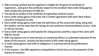  SEBI on being satisfied that the applicant is eligible for the grant of certificate of
registration , shall grant the certificate subject to the condition that credit rating agency
shall comply with provisions of SEBI Act.
 The period of validity of the certificate of registration shall be 3 years.
 Every credit rating agency shall enter into a written agreement with each client whose
securities it proposes to rate.
 Every credit rating agency shall make the definitions of the concerned rating, along with
the symbol, and the state that the ratings do not constitute recommendations to buy , hold
or sell any security.
 Every credit rating agency shall specify the rating process and file a copy of the same with
SEBI for record.
 SEBI may appoint one or more persons as inspecting officers to undertake inspection of the
books of the account , records and documents of the credit rating agency.
 A credit rating agency shall fulfil its obligations in a prompt ethical and professional
manner.
 In the essence , the SEBI regulations and guidelines mainly focus on the protection of the
interest of investors.
 