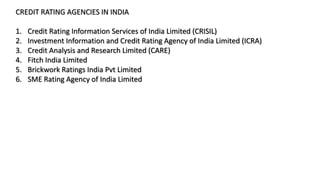 CREDIT RATING AGENCIES IN INDIA
1. Credit Rating Information Services of India Limited (CRISIL)
2. Investment Information and Credit Rating Agency of India Limited (ICRA)
3. Credit Analysis and Research Limited (CARE)
4. Fitch India Limited
5. Brickwork Ratings India Pvt Limited
6. SME Rating Agency of India Limited
 
