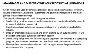 ADVANTAGES AND DISADVANTAGES OF CREDIT RATING LIMITATIONS
Credit ratings are used by different groups of people and organizations. Investors ,
issuers of securities , suppliers , customers and government regulators are major
groups that use credit ratings .
The specific advantages of credit rating are as follows:
 Credit rating provides investors with convenient and readily identifiable symbols
to make final distinctions of risk.
 Investors can have a choice of instruments based on graded risks and related
returns.
 Once an organization is assessed and given a rating by an outside agency , it will
be under continuous surveillance by that agency.
 Credit rating helps investors in assessing the degree of risk involved in a borrowing
program , the issuer or borrower can raise funds with cheaper cost of capital.
 The suppliers particularly use issuer credit rating to assess the general credit
worthiness of the company.
 
