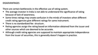 DISADVANTAGES
There are certain bottlenecks in the effective use of rating system.
 The average investor in India is not able to understand the significance of rating
because of lack of awareness.
 Some times ratings may create confusion in the minds of investors when different
credit rating agencies give different ratings for same instrument.
 There is no standardized fee structure .
 Rating agencies assign the rating based on information obtained from the issuer and
other sources which are deemed to be accurate.
 Although credit rating agencies are supposed to maintain appropriate independence
from the issuer of securities, this is generally doesn’t happen in practice.
 