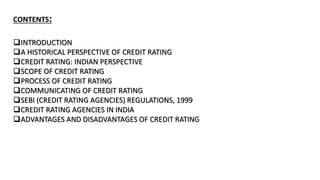 CONTENTS:
INTRODUCTION
A HISTORICAL PERSPECTIVE OF CREDIT RATING
CREDIT RATING: INDIAN PERSPECTIVE
SCOPE OF CREDIT RATING
PROCESS OF CREDIT RATING
COMMUNICATING OF CREDIT RATING
SEBI (CREDIT RATING AGENCIES) REGULATIONS, 1999
CREDIT RATING AGENCIES IN INDIA
ADVANTAGES AND DISADVANTAGES OF CREDIT RATING
 