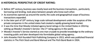 A HISTORICAL PERSPECTIVE OF CREDIT RATING:
 Before 19th century, business was mostly local and the business transactions , particularly
borrowing and lending, took place between people who knew each other.
 As economies opened up around the world, the scale and geographical scope of business
transactions expanded.
 In the later part of 19th century, large scale railroad development under the auspices of the
private companies in the united states had created a rapidly growing bond market.
 It was the time that Moody initiated agency bond ratings in the United States in 1914 by
setting up Moody’s Investor’s Service –the 1st rating agency in the world.
 Moody’s Investor’s Service started as one man crusade to provide knowledge to the ordinary
investing public and later developed into formidable global rating agency .
 John Knowles Fitch founded Fitch Publishing Company in 1913, which was published financial
statistics in The Fitch Stock and Bond Manual and The Fitch Bond Book in 1924.
 
