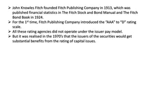  John Knowles Fitch founded Fitch Publishing Company in 1913, which was
published financial statistics in The Fitch Stock and Bond Manual and The Fitch
Bond Book in 1924.
 For the 1st time, Fitch Publishing Company introduced the “AAA” to “D” rating
scale.
 All these rating agencies did not operate under the issuer pay model.
 But it was realised in the 1970’s that the issuers of the securities would get
substantial benefits from the rating of capital issues.
 