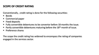 SCOPE OF CREDIT RATING
Conventionally , credit rating is done for the following securities:
 Bonds
 Commercial paper
 Fixed deposits
 Fully convertible debentures to be convertor before 18 months the issue.
 Partly convertible debentures maturing before the 18th month of issue.
 Preference shares
The scope the credit rating has widened to encompass the rating of companies
engaged in the services sector.
 