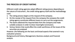 THE PROCESS OF CREDIT RATING
Different credit rating agencies adopt different rating process depending on
the nature of instrument , the credit rating agency itself and the methodology
used.
1. The rating process begins at the request of the company .
2. On the receipt of the request from the company the company the credit
rating agency constitutes different teams to carry out the assignments.
3. The teams obtained the required data from the company and make
suitable analyses in order to draw meaningful conclusions.
4. Various factors that could affect the credit worthiness of the issues of the
securities are analysed
However ,the following are the basic and broad aspects that covered in any
evaluation process:
Background and history, Management, Business analysis and Financial
analysis.
 