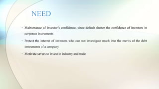 • Maintenance of investor’s confidence, since default shatter the confidence of investors in
corporate instruments
• Protect the interest of investors who can not investigate much into the merits of the debt
instruments of a company
• Motivate savers to invest in industry and trade
NEED
 