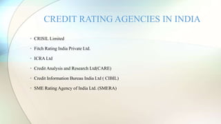 • CRISIL Limited
• Fitch Rating India Private Ltd.
• ICRA Ltd
• Credit Analysis and Research Ltd(CARE)
• Credit Information Bureau India Ltd ( CIBIL)
• SME Rating Agency of India Ltd. (SMERA)
CREDIT RATING AGENCIES IN INDIA
 