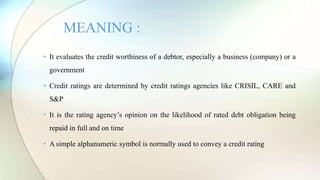 • It evaluates the credit worthiness of a debtor, especially a business (company) or a
government
• Credit ratings are determined by credit ratings agencies like CRISIL, CARE and
S&P
• It is the rating agency’s opinion on the likelihood of rated debt obligation being
repaid in full and on time
• A simple alphanumeric symbol is normally used to convey a credit rating
MEANING :
 
