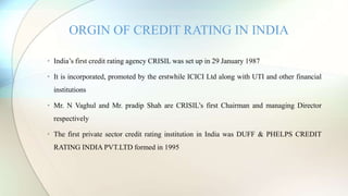 • India’s first credit rating agency CRISIL was set up in 29 January 1987
• It is incorporated, promoted by the erstwhile ICICI Ltd along with UTI and other financial
institutions
• Mr. N Vaghul and Mr. pradip Shah are CRISIL’s first Chairman and managing Director
respectively
• The first private sector credit rating institution in India was DUFF & PHELPS CREDIT
RATING INDIA PVT.LTD formed in 1995
ORGIN OF CREDIT RATING IN INDIA
 