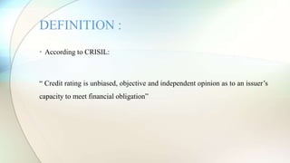 • According to CRISIL:
“ Credit rating is unbiased, objective and independent opinion as to an issuer’s
capacity to meet financial obligation”
DEFINITION :
 